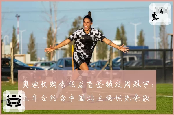 奥迪收购索伯后首签锁定周冠宇，三年合约含中国站主场优先条款