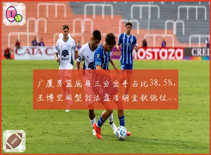 广厦男篮底角三分出手占比38.5%，王博空间型打法盘活胡金秋低位__br_