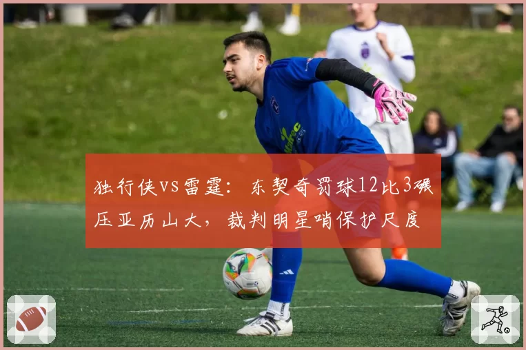 独行侠vs雷霆：东契奇罚球12比3碾压亚历山大，裁判明星哨保护尺度引发独行侠抗议