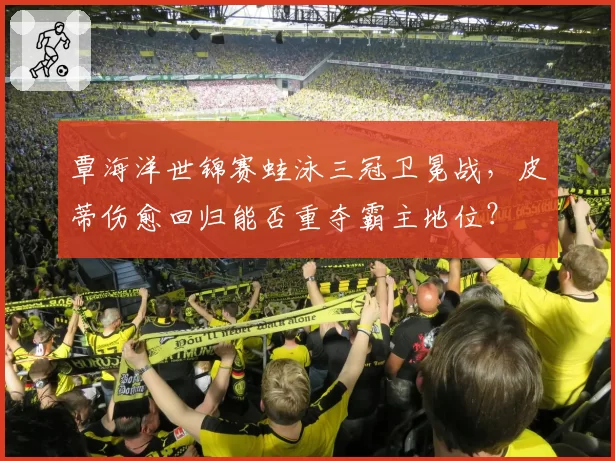 覃海洋世锦赛蛙泳三冠卫冕战，皮蒂伤愈回归能否重夺霸主地位？
