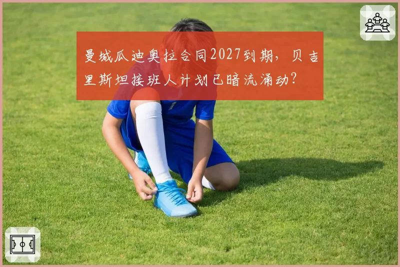 曼城瓜迪奥拉合同2027到期，贝吉里斯坦接班人计划已暗流涌动？