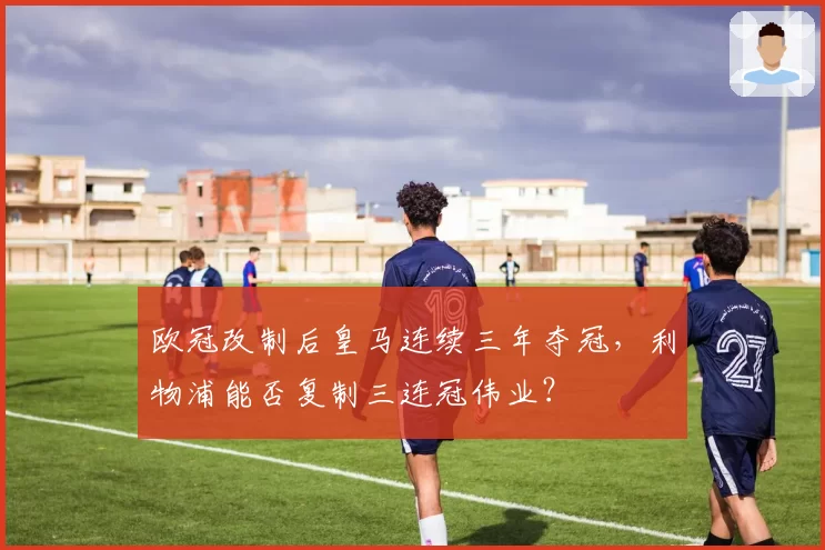 欧冠改制后皇马连续三年夺冠,利物浦能否复制三连冠伟业?