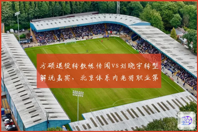 方硕退役转教练传闻vs刘晓宇转型解说嘉宾，北京体系内老将职业第二曲线对比