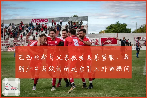 西西帕斯与父亲教练关系紧张，希腊少年或效仿纳达尔引入外部顾问
