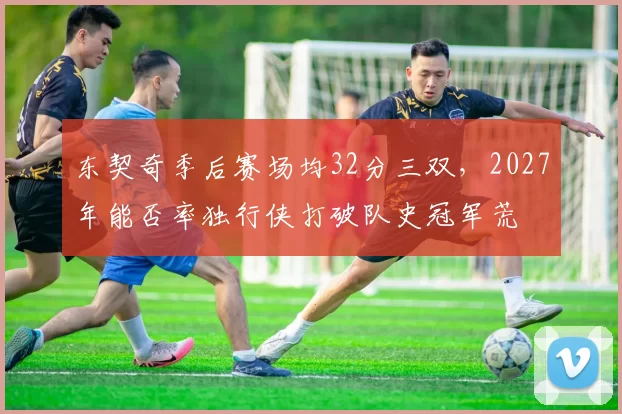 东契奇季后赛场均32分三双,2027年能否率独行侠打破队史冠军荒