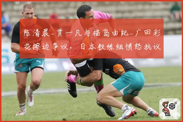 陈清晨_贾一凡与福岛由纪_广田彩花擦边争议，日本教练组愤怒抗议