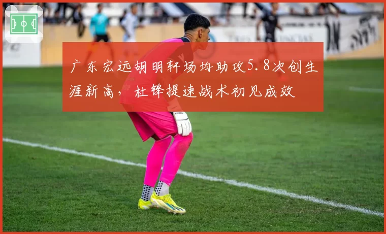 广东宏远胡明轩场均助攻5.8次创生涯新高，杜锋提速战术初见成效