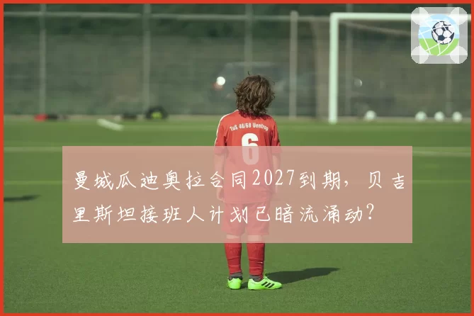 曼城瓜迪奥拉合同2027到期,贝吉里斯坦接班人计划已暗流涌动?