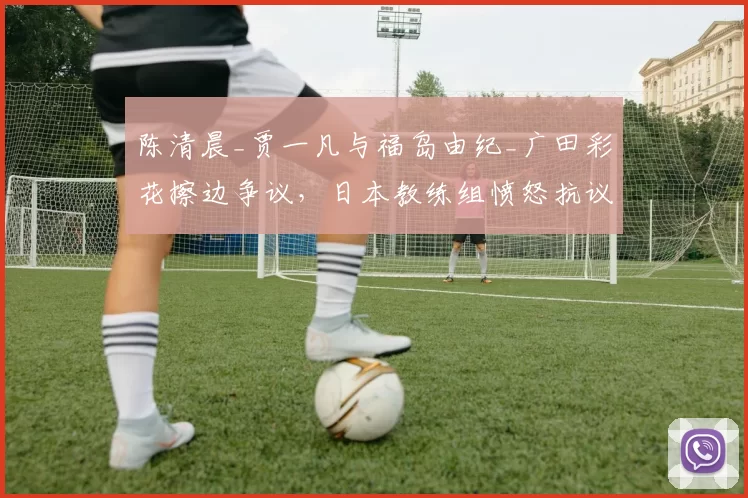 陈清晨_贾一凡与福岛由纪_广田彩花擦边争议,日本教练组愤怒抗议