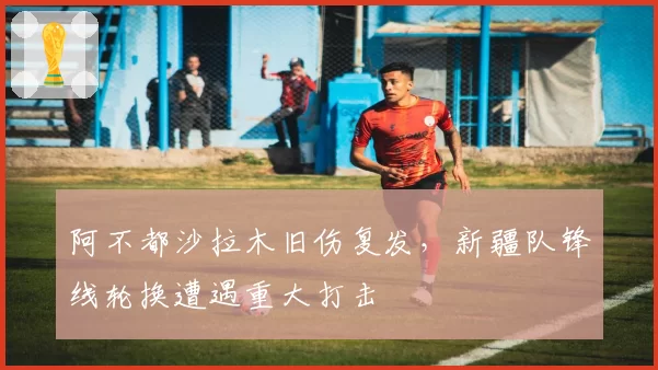 阿不都沙拉木旧伤复发,新疆队锋线轮换遭遇重大打击