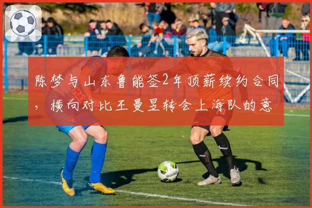 陈梦与山东鲁能签2年顶薪续约合同，横向对比王曼昱转会上海队的意向薪资差距明显__br_