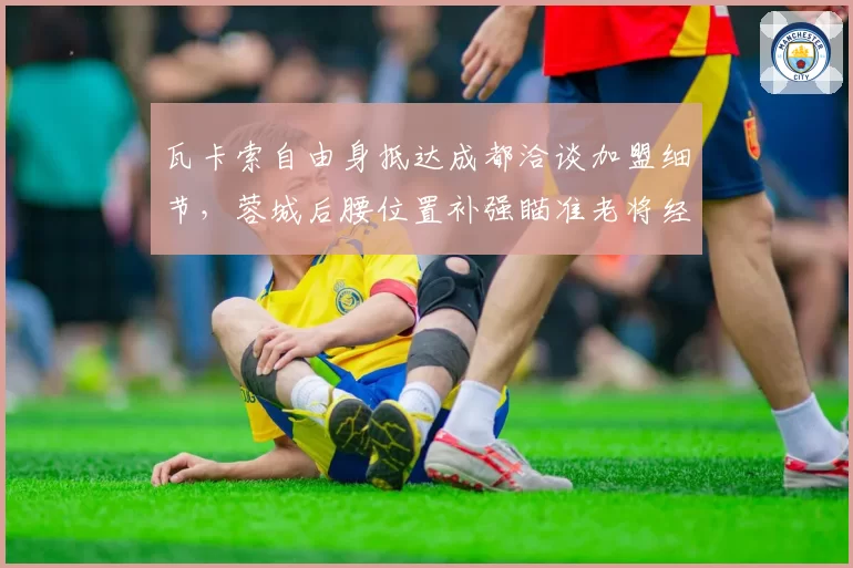 瓦卡索自由身抵达成都洽谈加盟细节，蓉城后腰位置补强瞄准老将经验