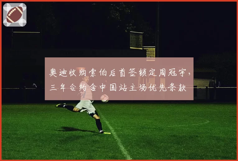 奥迪收购索伯后首签锁定周冠宇，三年合约含中国站主场优先条款