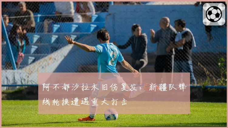 阿不都沙拉木旧伤复发,新疆队锋线轮换遭遇重大打击