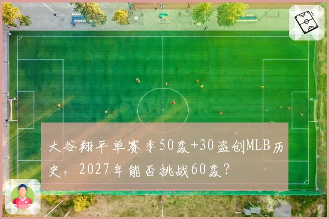 大谷翔平单赛季50轰+30盗创MLB历史，2027年能否挑战60轰？