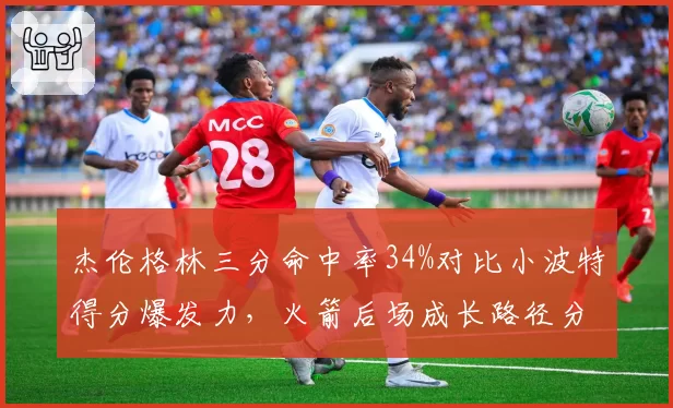 杰伦格林三分命中率34%对比小波特得分爆发力,火箭后场成长路径分化