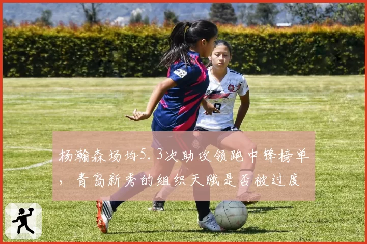 杨瀚森场均5.3次助攻领跑中锋榜单，青岛新秀的组织天赋是否被过度吹捧？