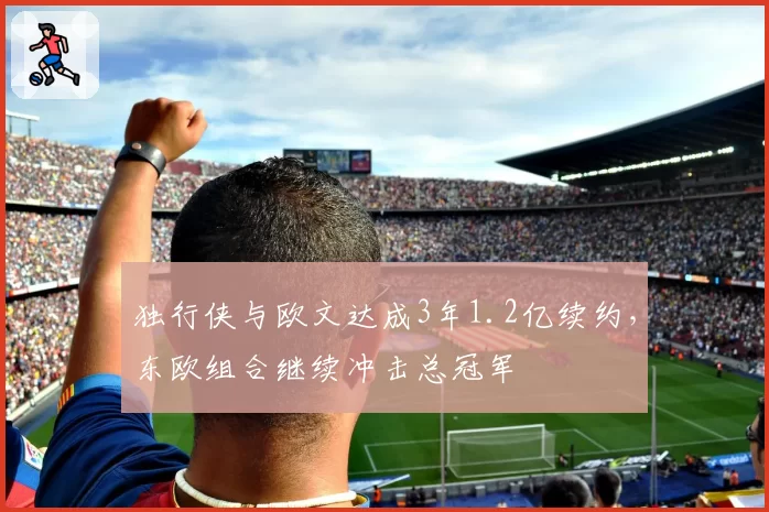 独行侠与欧文达成3年1.2亿续约，东欧组合继续冲击总冠军