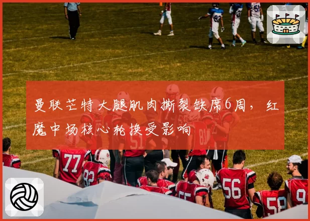 曼联芒特大腿肌肉撕裂缺席6周,红魔中场核心轮换受影响