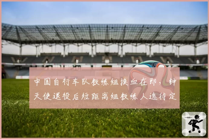 中国自行车队教练组换血在即，钟天使退役后短距离组教练人选待定