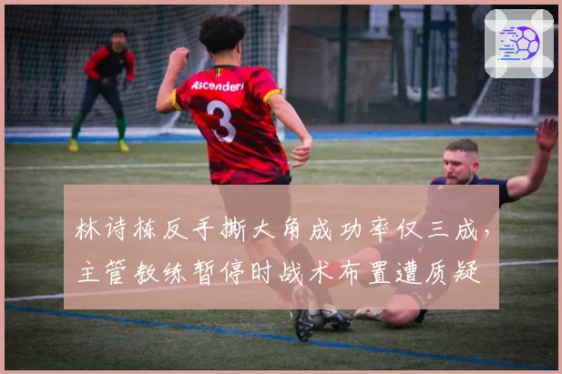 林诗栋反手撕大角成功率仅三成,主管教练暂停时战术布置遭质疑
