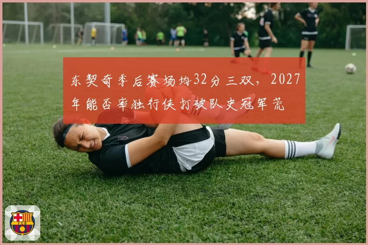 东契奇季后赛场均32分三双，2027年能否率独行侠打破队史冠军荒