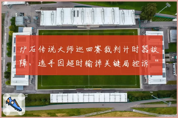 炉石传说大师巡回赛裁判计时器故障,选手因超时输掉关键局控诉“系统不公”