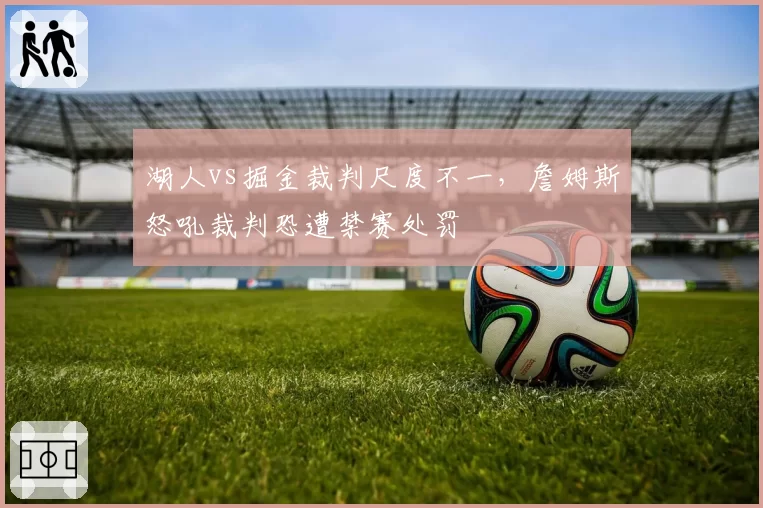 湖人vs掘金裁判尺度不一，詹姆斯怒吼裁判恐遭禁赛处罚
