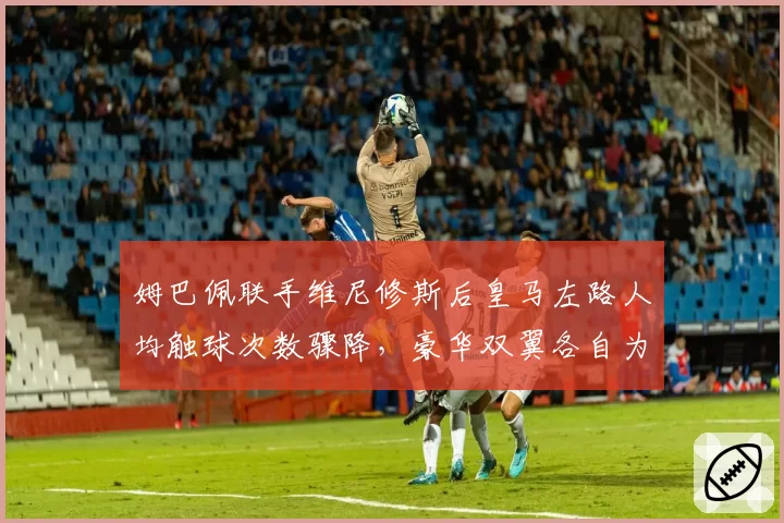 姆巴佩联手维尼修斯后皇马左路人均触球次数骤降，豪华双翼各自为战还是战术错位？