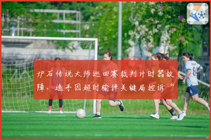 炉石传说大师巡回赛裁判计时器故障,选手因超时输掉关键局控诉“系统不公”