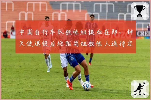 中国自行车队教练组换血在即，钟天使退役后短距离组教练人选待定