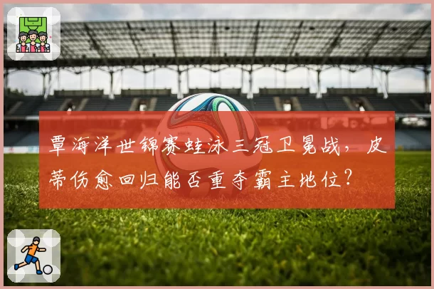 覃海洋世锦赛蛙泳三冠卫冕战，皮蒂伤愈回归能否重夺霸主地位？